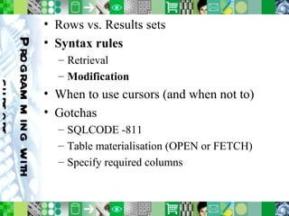 Programming with cursors Rows vs. Results sets Syntax rules Retrieval Modification When to use cursors (and when not to) Gotchas SQLCODE -811 Table materialisation (OPEN or FETCH) Specify required columns 