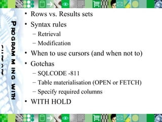 Programming with cursors Rows vs. Results sets Syntax rules Retrieval Modification When to use cursors (and when not to) Gotchas SQLCODE -811 Table materialisation (OPEN or FETCH) Specify required columns WITH HOLD 