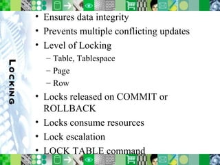 Locking Ensures data integrity Prevents multiple conflicting updates Level of Locking Table, Tablespace Page Row Locks released on COMMIT or ROLLBACK Locks consume resources Lock escalation LOCK TABLE command 