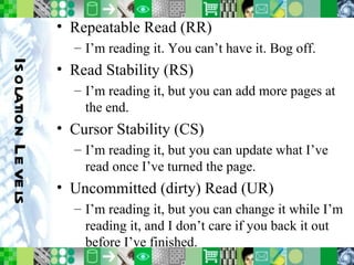 Isolation Levels Repeatable Read (RR) I’m reading it. You can’t have it. Bog off. Read Stability (RS) I’m reading it, but you can add more pages at the end. Cursor Stability (CS) I’m reading it, but you can update what I’ve read once I’ve turned the page. Uncommitted (dirty) Read (UR) I’m reading it, but you can change it while I’m reading it, and I don’t care if you back it out before I’ve finished. 