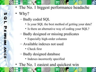 SQL Performance The No. 1 biggest performance headache Why? Badly coded SQL Is your SQL the best method of getting your data? Is there an alternative way of coding your SQL?  Badly designed or missing predicates Especially high-order columns Available indexes not used Check first Badly designed database Indexes incorrectly specified The No. 1 easiest and quickest win 