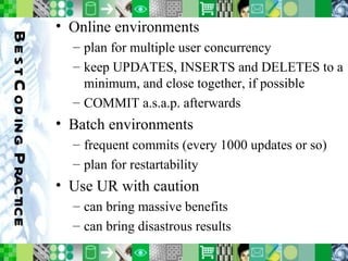 Best Coding Practice Online environments plan for multiple user concurrency keep UPDATES, INSERTS and DELETES to a minimum, and close together, if possible COMMIT a.s.a.p. afterwards Batch environments frequent commits (every 1000 updates or so) plan for restartability Use UR with caution can bring massive benefits can bring disastrous results 