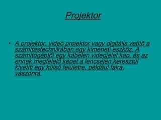 Projektor
• A projektor, videó projektor vagy digitális vetítő a
számítástechnikában egy kimeneti eszköz. A
számítógéptől egy kábelen videojelet kap, és az
ennek megfelelő képet a lencséjén keresztül
kivetíti egy külső felületre, például falra,
vászonra
 