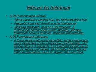 Előnyei és hátrányai
• A DLP technológia előnyei:
– -Nincs rácsozat a pixelek közt, így folytonosabb a kép
– -Nagyobb kontraszt érhető el a technológiával
– -Állítólag tartósabb, mint az LCD projektor. A
mindennapi életben alapvetően mindegy, jelenleg
hamarabb elavul a technika, mintsem tönkremenne.
• A DLP projektorok hátránya:
– A forgó kerék miatt szivárványeffekt, tehát a képre egy
gyors rápillantás során a másodperc törtrészééig, picit
eltolva látjuk a 3 alapszínt. Ez zavarónak tűnhet, de az
agyunk képes a tanulásra, én személy szerint pár óra
alatt hozzászoktam, és az én agyam már nem látja.
 