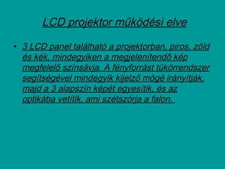  LCD projektor működési elve
• 3 LCD panel található a projektorban, piros, zöld
és kék, mindegyiken a megjelenítendő kép
megfelelő színsávja. A fényforrást tükörrendszer
segítségével mindegyik kijelző mögé irányítják,
majd a 3 alapszín képét egyesítik, és az
optikába vetítik, ami szétszórja a falon.
 