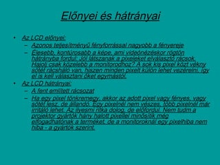 Előnyei és hátrányai
• Az LCD előnyei:
– Azonos teljesítményű fényforrással nagyobb a fényereje
– Élesebb, kontúrosabb a képe, ami videónézéskor rögtön
hátrányba fordul: Jól látszanak a pixeleket elválasztó rácsok.
Hajolj csak közelebb a monitorodhoz? A sok kis pixel közt vékny
sötét rácsháló van, hiszen minden pixelt külön lehet vezérelni, így
el is kell választani őket egymástól.
• Az LCD hátrányai:
– A fent említett rácsozat
– Ha egy pixel tönkremegy, akkor az adott pixel vagy fényes, vagy
sötét lesz, de állandó. Egy pixelnél nem vészes, több pixelnél már
irritáló lehet. Az ilyesmi ritka dolog, de előfordul. Nem tudm a
projektor gyártók hány halott pixellel minősítik még
elfogadhatónak a terméket, de a monitoroknál egy pixelhiba nem
hiba - a gyártók szerint.
 