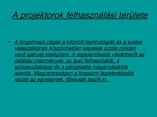A projektorok felhasználási területe
• A forgalmazó cégek a kiforrott technológiák és a széles
választékának köszönhetően képesek szinte minden
vevő igényét kielégíteni. A legjelentősebb vásárlóerőt az
oktatási intézmények, az ipari felhasználók, a
szórakoztatóipar és a pénzesebb magánvásárlók
jelentik. Magyarországon a forgalom legjelentősebb
részét az egyetemek, főiskolák teszik ki.
 