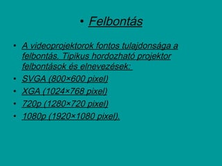 • Felbontás
• A videoprojektorok fontos tulajdonsága a
felbontás. Tipikus hordozható projektor
felbontások és elnevezések:
• SVGA (800×600 pixel)
• XGA (1024×768 pixel)
• 720p (1280×720 pixel)
• 1080p (1920×1080 pixel).
 