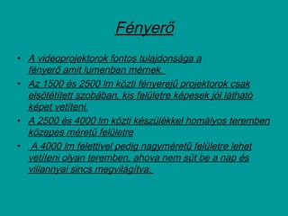 Fényerő
• A videoprojektorok fontos tulajdonsága a
fényerő amit lumenben mérnek.
• Az 1500 és 2500 lm közti fényerejű projektorok csak
elsötétített szobában, kis felületre képesek jól látható
képet vetíteni.
• A 2500 és 4000 lm közti készülékkel homályos teremben
közepes méretű felületre
• A 4000 lm felettivel pedig nagyméretű felületre lehet
vetíteni olyan teremben, ahova nem süt be a nap és
villannyal sincs megvilágítva.
 
