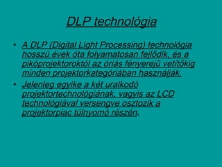 • A DLP (Digital Light Processing) technológia
hosszú évek óta folyamatosan fejlődik, és a
pikóprojektoroktól az óriás fényerejű vetítőkig
minden projektorkategóriában használják.
• Jelenleg egyike a két uralkodó
projektortechnológiának, vagyis az LCD
technológiával versengve osztozik a
projektorpiac túlnyomó részén.
DLP technológia
 