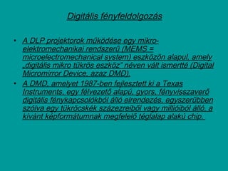 Digitális fényfeldolgozás
• A DLP projektorok működése egy mikro-
elektromechanikai rendszerű (MEMS =
microelectromechanical system) eszközön alapul, amely
„digitális mikro tükrös eszköz” néven vált ismertté (Digital
Micromirror Device, azaz DMD).
• A DMD, amelyet 1987-ben fejlesztett ki a Texas
Instruments, egy félvezető alapú, gyors, fényvisszaverő
digitális fénykapcsolókból álló elrendezés, egyszerűbben
szólva egy tükröcskék százezreiből vagy millióiból álló, a
kívánt képformátumnak megfelelő téglalap alakú chip.
 