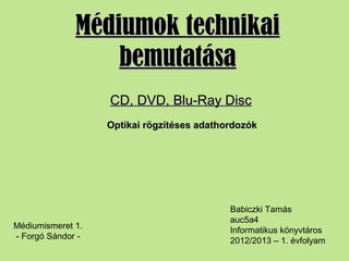 Médiumok technikaiMédiumok technikai
bemutatásabemutatása
Babiczki Tamás
auc5a4
Informatikus könyvtáros
2012/2013 – 1. évfolyam
CD, DVD, Blu-Ray DiscCD, DVD, Blu-Ray Disc
Optikai rögzítéses adathordozókOptikai rögzítéses adathordozók
Médiumismeret 1.
- Forgó Sándor -
 