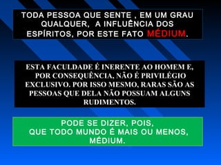 TODA PESSOA QUE SENTE , EM UM GRAU
QUALQUER, A INFLUÊNCIA DOS
ESPÍRITOS, POR ESTE FATO MÉDIUM.
ESTA FACULDADE É INERENTE AO HOMEM E,
POR CONSEQUÊNCIA, NÃO É PRIVILÉGIO
EXCLUSIVO. POR ISSO MESMO, RARAS SÃO AS
PESSOAS QUE DELA NÃO POSSUAM ALGUNS
RUDIMENTOS.
PODE SE DIZER, POIS,
QUE TODO MUNDO É MAIS OU MENOS,
MÉDIUM.
 