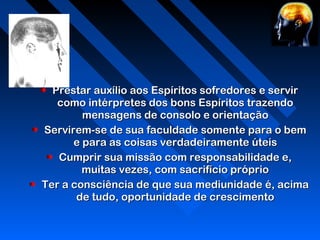 Prestar auxílio aos Espíritos sofredores e servirPrestar auxílio aos Espíritos sofredores e servir
como intérpretes dos bons Espíritos trazendocomo intérpretes dos bons Espíritos trazendo
mensagens de consolo e orientaçãomensagens de consolo e orientação
Servirem-se de sua faculdade somente para o bemServirem-se de sua faculdade somente para o bem
e para as coisas verdadeiramente úteise para as coisas verdadeiramente úteis
Cumprir sua missão com responsabilidade e,Cumprir sua missão com responsabilidade e,
muitas vezes, com sacrifício própriomuitas vezes, com sacrifício próprio
Ter a consciência de que sua mediunidade é, acimaTer a consciência de que sua mediunidade é, acima
de tudo, oportunidade de crescimentode tudo, oportunidade de crescimento
 