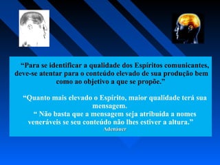 “Para se identificar a qualidade dos Espíritos comunicantes,
deve-se atentar para o conteúdo elevado de sua produção bem
como ao objetivo a que se propõe.”
“Quanto mais elevado o Espírito, maior qualidade terá sua
mensagem.
“ Não basta que a mensagem seja atribuída a nomes
veneráveis se seu conteúdo não lhes estiver a altura.”
AdenáuerAdenáuer
 