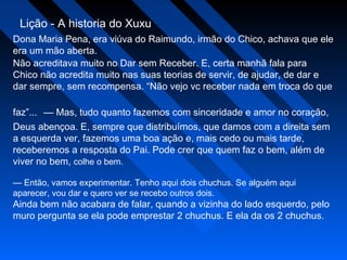 Lição - A historia do Xuxu
Dona Maria Pena, era viúva do Raimundo, irmão do Chico, achava que ele
era um mão aberta.
Não acreditava muito no Dar sem Receber. E, certa manhã fala para
Chico não acredita muito nas suas teorias de servir, de ajudar, de dar e
dar sempre, sem recompensa. “Não vejo vc receber nada em troca do que
faz”... — Mas, tudo quanto fazemos com sinceridade e amor no coração,
Deus abençoa. E, sempre que distribuímos, que damos com a direita sem
a esquerda ver, fazemos uma boa ação e, mais cedo ou mais tarde,
receberemos a resposta do Pai. Pode crer que quem faz o bem, além de
viver no bem, colhe o bem.
— Então, vamos experimentar. Tenho aqui dois chuchus. Se alguém aqui
aparecer, vou dar e quero ver se recebo outros dois.
Ainda bem não acabara de falar, quando a vizinha do lado esquerdo, pelo
muro pergunta se ela pode emprestar 2 chuchus. E ela da os 2 chuchus.
 