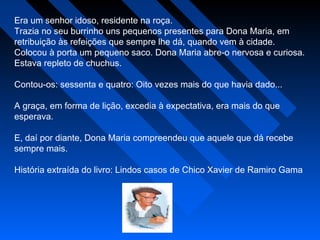 Era um senhor idoso, residente na roça.
Trazia no seu burrinho uns pequenos presentes para Dona Maria, em
retribuição às refeições que sempre lhe dá, quando vem à cidade.
Colocou à porta um pequeno saco. Dona Maria abre-o nervosa e curiosa.
Estava repleto de chuchus.
Contou-os: sessenta e quatro: Oito vezes mais do que havia dado...
A graça, em forma de lição, excedia à expectativa, era mais do que
esperava.
E, daí por diante, Dona Maria compreendeu que aquele que dá recebe
sempre mais. 
História extraída do livro: Lindos casos de Chico Xavier de Ramiro Gama
 