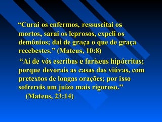 ““Curai os enfermos, ressuscitai osCurai os enfermos, ressuscitai os
mortos, sarai os leprosos, expeli osmortos, sarai os leprosos, expeli os
demônios; dai de graça o que de graçademônios; dai de graça o que de graça
recebestes.” (Mateus, 10:8)recebestes.” (Mateus, 10:8)
““Ai de vós escribas e fariseus hipócritas;Ai de vós escribas e fariseus hipócritas;
porque devorais as casas das viúvas, comporque devorais as casas das viúvas, com
pretextos de longas orações; por issopretextos de longas orações; por isso
sofrereis um juízo mais rigoroso.”sofrereis um juízo mais rigoroso.”
(Mateus, 23:14)(Mateus, 23:14)
 