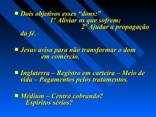  Dois objetivos esses “dons:”Dois objetivos esses “dons:”
1º Aliviar os que sofrem;1º Aliviar os que sofrem;
2º Ajudar a propagação2º Ajudar a propagação
da fé.da fé.
 Jesus avisa para não transformar o domJesus avisa para não transformar o dom
em comércio.em comércio.
 Inglaterra – Registro em carteira – Meio deInglaterra – Registro em carteira – Meio de
vida – Pagamentos pelos tratamentos.vida – Pagamentos pelos tratamentos.
 Médium – Centro cobrando?Médium – Centro cobrando?
Espíritos sérios?Espíritos sérios?
 