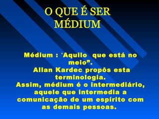 Médium : “Aquilo que está no
meio”.
Allan Kardec propôs esta
terminologia.
Assim, médium é o intermediário,
aquele que intermedia a
comunicação de um espírito com
as demais pessoas.
 