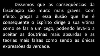 Dissemos que as consequências da
fascinação são muito mais graves. Com
efeito, graças a essa ilusão que lhe é
consequente o Espírito dirige a sua vítima
como se faz a um cego, podendo levá-lo a
aceitar as doutrinas mais absurdas e as
teorias mais falsas como sendo as únicas
expressões da verdade.
 