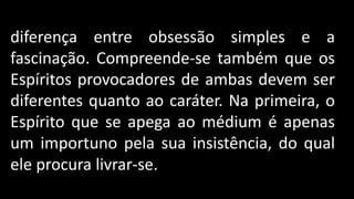Compreende-se facilmente toda a
diferença entre obsessão simples e a
fascinação. Compreende-se também que os
Espíritos provocadores de ambas devem ser
diferentes quanto ao caráter. Na primeira, o
Espírito que se apega ao médium é apenas
um importuno pela sua insistência, do qual
ele procura livrar-se.
 