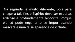 Na segunda, é muito diferente, pois para
chegar a tais fins o Espírito deve ser esperto,
ardiloso e profundamente hipócrita. Porque
ele só pode enganar e se impor usando
máscara e uma falsa aparência de virtude.
 
