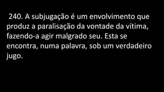 240. A subjugação é um envolvimento que
produz a paralisação da vontade da vítima,
fazendo-a agir malgrado seu. Esta se
encontra, numa palavra, sob um verdadeiro
jugo.
 