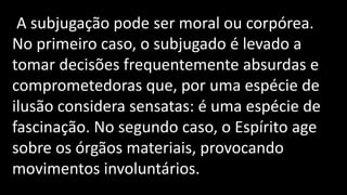 A subjugação pode ser moral ou corpórea.
No primeiro caso, o subjugado é levado a
tomar decisões frequentemente absurdas e
comprometedoras que, por uma espécie de
ilusão considera sensatas: é uma espécie de
fascinação. No segundo caso, o Espírito age
sobre os órgãos materiais, provocando
movimentos involuntários.
 