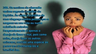 245. Os motivos da obsessão
variam segundo o caráter do
Espírito. Às vezes é a prática de
uma vingança contra pessoa que o
magoou na sua vida ou numa
existência anterior.
Frequentemente é apenas o
desejo de fazer o mal, pois como
sofre, deseja fazer os outros
sofrerem, sentido uma espécie de
prazer em atormentá-los e
humilhá-los.
245. Os motivos da obsessão
variam segundo o caráter do
Espírito. Às vezes é a prática de
uma vingança contra pessoa que o
magoou na sua vida ou numa
existência anterior.
Frequentemente é apenas o
desejo de fazer o mal, pois como
sofre, deseja fazer os outros
sofrerem, sentido uma espécie de
prazer em atormentá-los e
humilhá-los.
245. Os motivos da obsessão
variam segundo o caráter do
Espírito. Às vezes é a prática de
uma vingança contra pessoa que o
magoou na sua vida ou numa
existência anterior.
Frequentemente é apenas o
desejo de fazer o mal, pois como
sofre, deseja fazer os outros
sofrerem, sentido uma espécie de
prazer em atormentá-los e
humilhá-los.
245. Os motivos da obsessão
variam segundo o caráter do
Espírito. Às vezes é a prática de
uma vingança contra pessoa que o
magoou na sua vida ou numa
existência anterior.
Frequentemente é apenas o
desejo de fazer o mal, pois como
sofre, deseja fazer os outros
sofrerem, sentido uma espécie de
prazer em atormentá-los e
humilhá-los.
 
