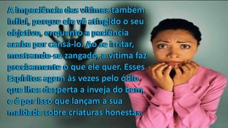 A impaciência das vítimas também
influi, porque ele vê atingido o seu
objetivo, enquanto a paciência
acaba por cansá-lo. Ao se irritar,
mostrando-se zangado, a vítima faz
precisamente o que ele quer. Esses
Espíritos agem às vezes pelo ódio
que lhes desperta a inveja do bem,
e é por isso que lançam a sua
maldade sobre criaturas honestas.
A impaciência das vítimas também
influi, porque ele vê atingido o seu
objetivo, enquanto a paciência
acaba por cansá-lo. Ao se irritar,
mostrando-se zangado, a vítima faz
precisamente o que ele quer. Esses
Espíritos agem às vezes pelo ódio
que lhes desperta a inveja do bem,
e é por isso que lançam a sua
maldade sobre criaturas honestas.
A impaciência das vítimas também
influi, porque ele vê atingido o seu
objetivo, enquanto a paciência
acaba por cansá-lo. Ao se irritar,
mostrando-se zangado, a vítima faz
precisamente o que ele quer. Esses
Espíritos agem às vezes pelo ódio
que lhes desperta a inveja do bem,
e é por isso que lançam a sua
maldade sobre criaturas honestas.
 