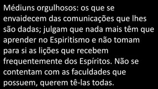 Médiuns orgulhosos: os que se
envaidecem das comunicações que lhes
são dadas; julgam que nada mais têm que
aprender no Espiritismo e não tomam
para si as lições que recebem
frequentemente dos Espíritos. Não se
contentam com as faculdades que
possuem, querem tê-las todas.
 