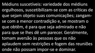 Médiuns suscetíveis: variedade dos médiuns
orgulhosos, suscetibilizam-se com as críticas de
que sejam objeto suas comunicações; zangam-
se com a menor contradição e, se mostram o
que obtêm, é para que seja admirado e não
para que se lhes dê um parecer. Geralmente,
tomam aversão às pessoas que os não
aplaudem sem restrições e fogem das reuniões
onde não possam impor-se e dominar.
 