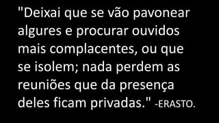 "Deixai que se vão pavonear
algures e procurar ouvidos
mais complacentes, ou que
se isolem; nada perdem as
reuniões que da presença
deles ficam privadas." -ERASTO.
 