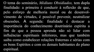 O tema do seminário, Médiuns Obsidiados, tem dupla
finalidade: a primeira é conduzir à reflexão de que,
pelo esforço de melhoria moral ou de desenvol-
vimento de virtudes, é possível prevenir, neutralizar
obsessões. A segunda: finalidade é destacar a
importância do conhecimento doutrinário espírita a
fim de que a pessoa aprenda não só lidar com
influências espirituais inferiores, mas que também
saiba como estabelecer relações fraternas e sérias com
os bons Espíritos e com os demais habitantes do plano
espiritual.
 