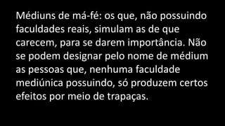 Médiuns de má-fé: os que, não possuindo
faculdades reais, simulam as de que
carecem, para se darem importância. Não
se podem designar pelo nome de médium
as pessoas que, nenhuma faculdade
mediúnica possuindo, só produzem certos
efeitos por meio de trapaças.
 
