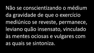 Não se conscientizando o médium
da gravidade de que o exercício
mediúnico se reveste, permanece,
leviano quão insensato, vinculado
às mentes ociosas e vulgares com
as quais se sintoniza.
 