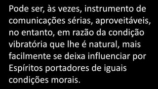 Pode ser, às vezes, instrumento de
comunicações sérias, aproveitáveis,
no entanto, em razão da condição
vibratória que lhe é natural, mais
facilmente se deixa influenciar por
Espíritos portadores de iguais
condições morais.
 