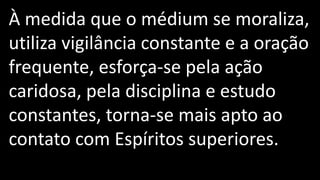 À medida que o médium se moraliza,
utiliza vigilância constante e a oração
frequente, esforça-se pela ação
caridosa, pela disciplina e estudo
constantes, torna-se mais apto ao
contato com Espíritos superiores.
 