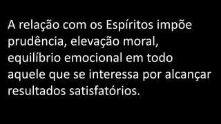 A relação com os Espíritos impõe
prudência, elevação moral,
equilíbrio emocional em todo
aquele que se interessa por alcançar
resultados satisfatórios.
 