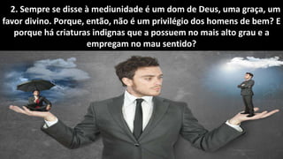 Seminário: Médiuns obsidiados
2. Sempre se disse à mediunidade é um dom de Deus, uma graça, um
favor divino. Porque, então, não é um privilégio dos homens de bem? E
porque há criaturas indignas que a possuem no mais alto grau e a
empregam no mau sentido?
 