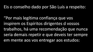 Eis o conselho dado por São Luís a respeito:
“Por mais legítima confiança que vos
inspirem os Espíritos dirigentes d vossos
trabalhos, há uma recomendação que nunca
seria demais repetir e que deveis ter sempre
em mente aos vos entregar aos estudos:
 