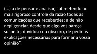 (...) a de pensar e analisar, submetendo ao
mais rigoroso controle da razão todas as
comunicações que receberdes; a de não
negligenciar, desde que algo vos pareça
suspeito, duvidoso ou obscuro, de pedir as
explicações necessárias para formar a vossa
opinião”.
 