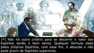 1º) Não há outro critério para se discernir o valor dos
Espíritos senão o bom senso. Qualquer fórmula dada
pelos próprios Espíritos, com esse fim, é absurda e não
pode provir de Espíritos superiores.
 
