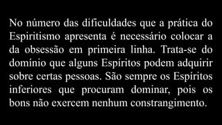 No número das dificuldades que a prática do
Espiritismo apresenta é necessário colocar a
da obsessão em primeira linha. Trata-se do
domínio que alguns Espíritos podem adquirir
sobre certas pessoas. São sempre os Espíritos
inferiores que procuram dominar, pois os
bons não exercem nenhum constrangimento.
 