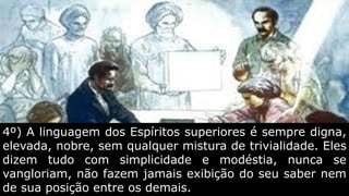 4º) A linguagem dos Espíritos superiores é sempre digna,
elevada, nobre, sem qualquer mistura de trivialidade. Eles
dizem tudo com simplicidade e modéstia, nunca se
vangloriam, não fazem jamais exibição do seu saber nem
de sua posição entre os demais.
 
