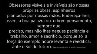 Obsessores visíveis e invisíveis são nossas
próprias obras, espinheiros
plantados por nossas mãos. Endereça-lhes,
assim, a boa palavra ou o bom pensamento,
sempre que
preciso, mas não lhes negues paciência e
trabalho, amor e sacrifício, porque só a
força do exemplo nobre levanta e reedifica,
ante o Sol do futuro. Seara dos médiuns lição 23 - obsessores
 