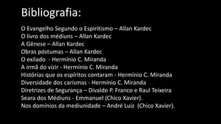 Bibliografia:
O Evangelho Segundo o Espiritismo – Allan Kardec
O livro dos médiuns – Allan Kardec
A Gênese – Allan Kardec
Obras póstumas – Allan Kardec
O exilado - Hermínio C. Miranda
A irmã do vizir - Hermínio C. Miranda
Histórias que os espíritos contaram - Hermínio C. Miranda
Diversidade dos carismas - Hermínio C. Miranda
Diretrizes de Segurança – Divaldo P. Franco e Raul Teixeira
Seara dos Médiuns - Emmanuel (Chico Xavier).
Nos domínios da mediunidade – André Luiz (Chico Xavier).
 