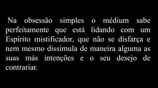 Na obsessão simples o médium sabe
perfeitamente que está lidando com um
Espírito mistificador, que não se disfarça e
nem mesmo dissimula de maneira alguma as
suas más intenções e o seu desejo de
contrariar.
 