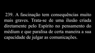 239. A fascinação tem consequências muito
mais graves. Trata-se de uma ilusão criada
diretamente pelo Espírito no pensamento do
médium e que paralisa de certa maneira a sua
capacidade de julgar as comunicações.
 